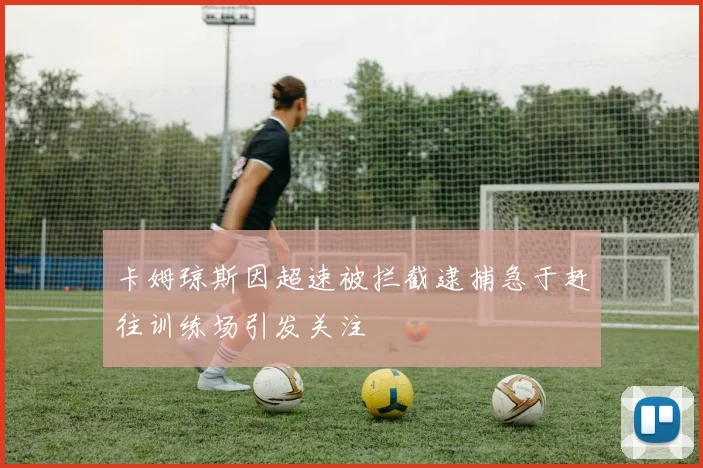 卡姆琼斯因超速被拦截逮捕急于赶往训练场引发关注