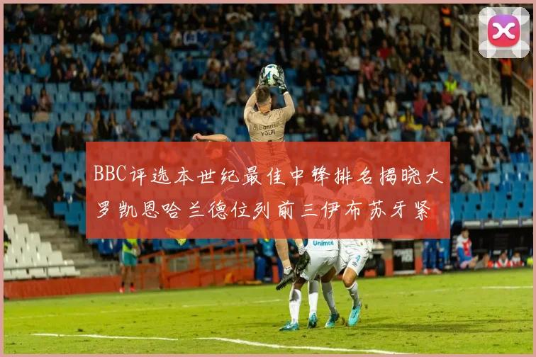 BBC评选本世纪最佳中锋排名揭晓大罗凯恩哈兰德位列前三伊布苏牙紧随其后