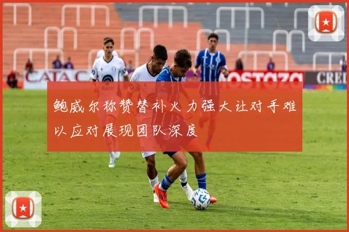 鲍威尔称赞替补火力强大让对手难以应对展现团队深度