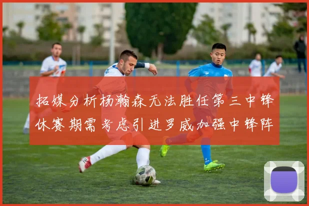 拓媒分析杨瀚森无法胜任第三中锋休赛期需考虑引进罗威加强中锋阵容
