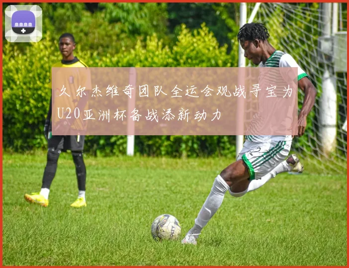 久尔杰维奇团队全运会观战寻宝为U20亚洲杯备战添新动力