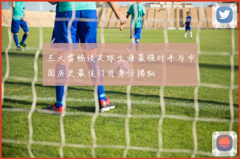 王大雷畅谈足球生涯最强对手与中国历史最佳门将身份揭秘