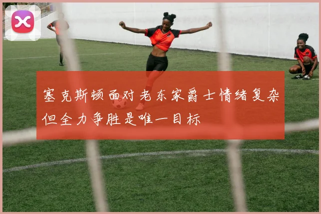 塞克斯顿面对老东家爵士情绪复杂但全力争胜是唯一目标