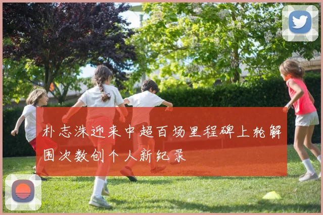 朴志洙迎来中超百场里程碑上轮解围次数创个人新纪录