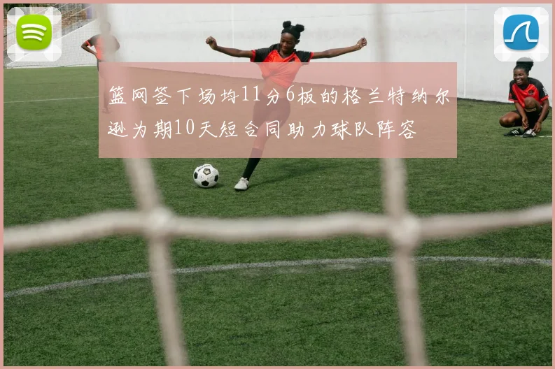 篮网签下场均11分6板的格兰特纳尔逊为期10天短合同助力球队阵容