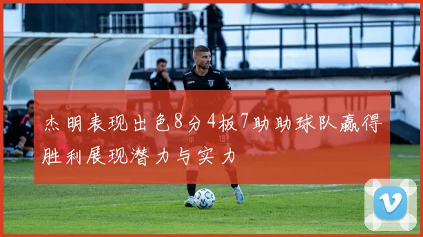杰明表现出色8分4板7助助球队赢得胜利展现潜力与实力