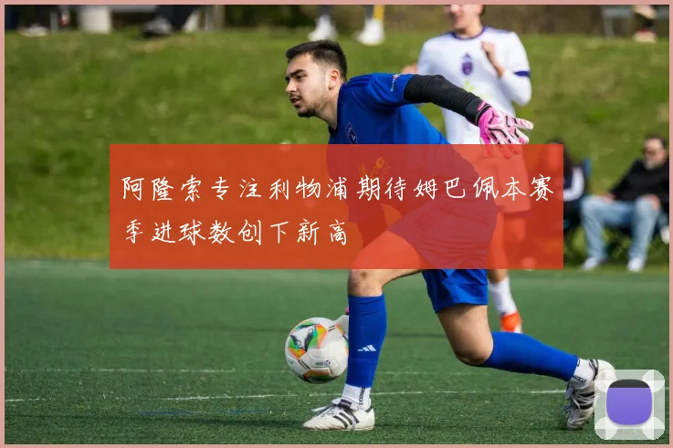 阿隆索专注利物浦期待姆巴佩本赛季进球数创下新高