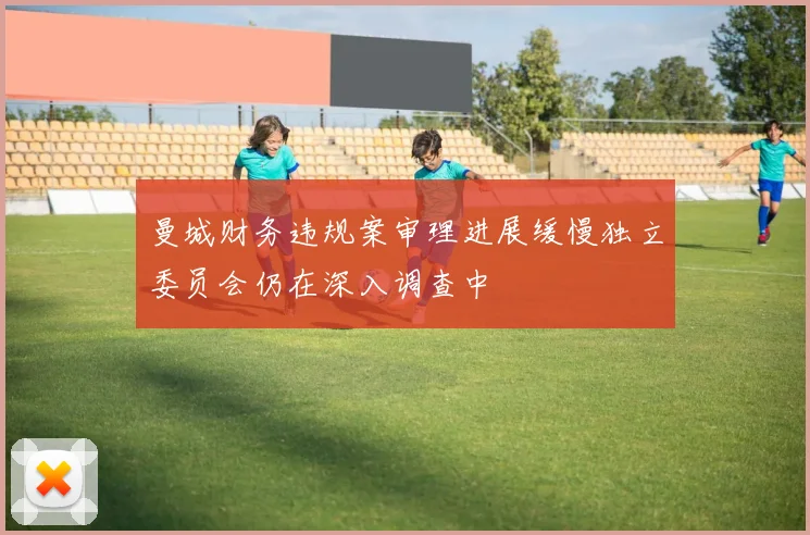 曼城财务违规案审理进展缓慢独立委员会仍在深入调查中