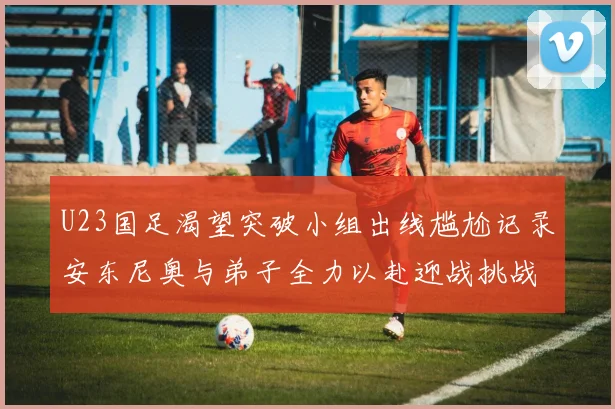 U23国足渴望突破小组出线尴尬记录安东尼奥与弟子全力以赴迎战挑战
