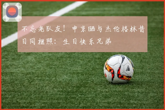 不忘老队友！申京晒与杰伦格林昔日同框照：生日快乐兄弟