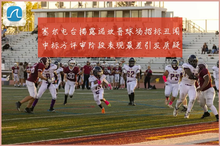 塞尔电台揭露诺坎普球场招标丑闻中标方评审阶段表现最差引发质疑