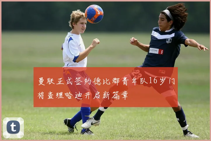 曼联正式签约德比郡青年队16岁门将查理哈迪开启新篇章