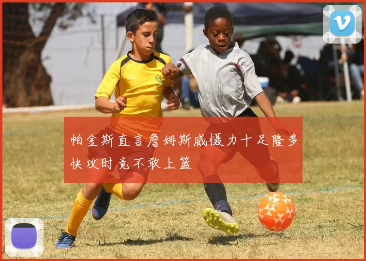 帕金斯直言詹姆斯威慑力十足隆多快攻时竟不敢上篮