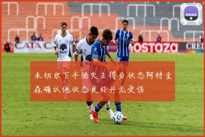 米切尔下半场失去得分状态阿特金森确认他状态良好并无受伤