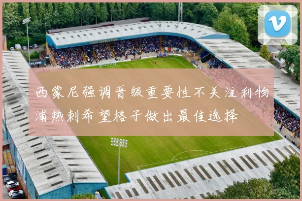西蒙尼强调晋级重要性不关注利物浦热刺希望格子做出最佳选择