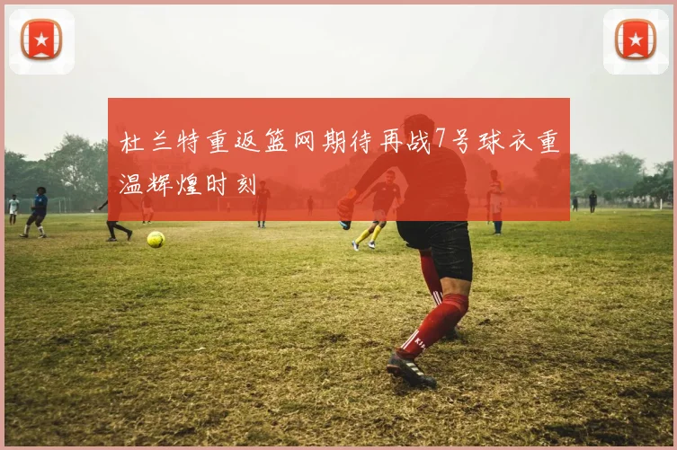 杜兰特重返篮网期待再战7号球衣重温辉煌时刻