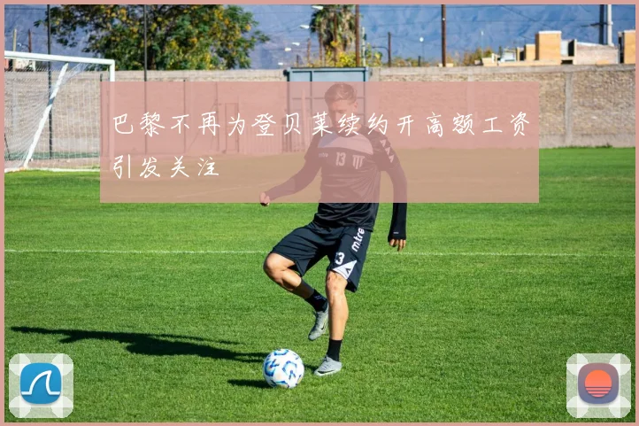 巴黎不再为登贝莱续约开高额工资引发关注