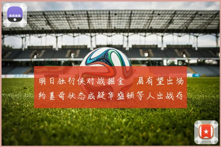 明日独行侠对战掘金濃眉有望出场约基奇状态成疑华盛顿等人出战存疑