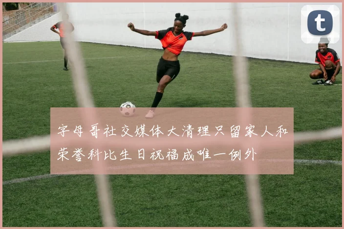 字母哥社交媒体大清理只留家人和荣誉科比生日祝福成唯一例外