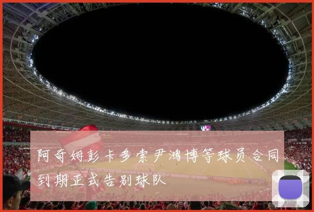 阿奇姆彭卡多索尹鸿博等球员合同到期正式告别球队