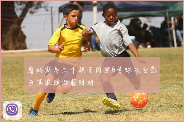 詹姆斯与三个孩子同穿6号球衣合影分享家庭温馨时刻