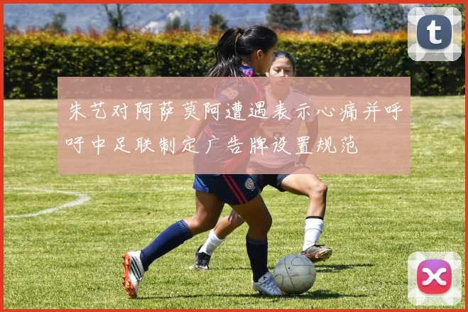 朱艺对阿萨莫阿遭遇表示心痛并呼吁中足联制定广告牌设置规范