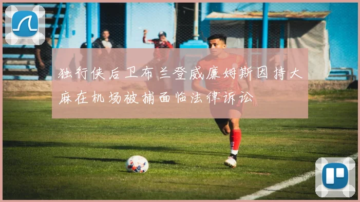 独行侠后卫布兰登威廉姆斯因持大麻在机场被捕面临法律诉讼